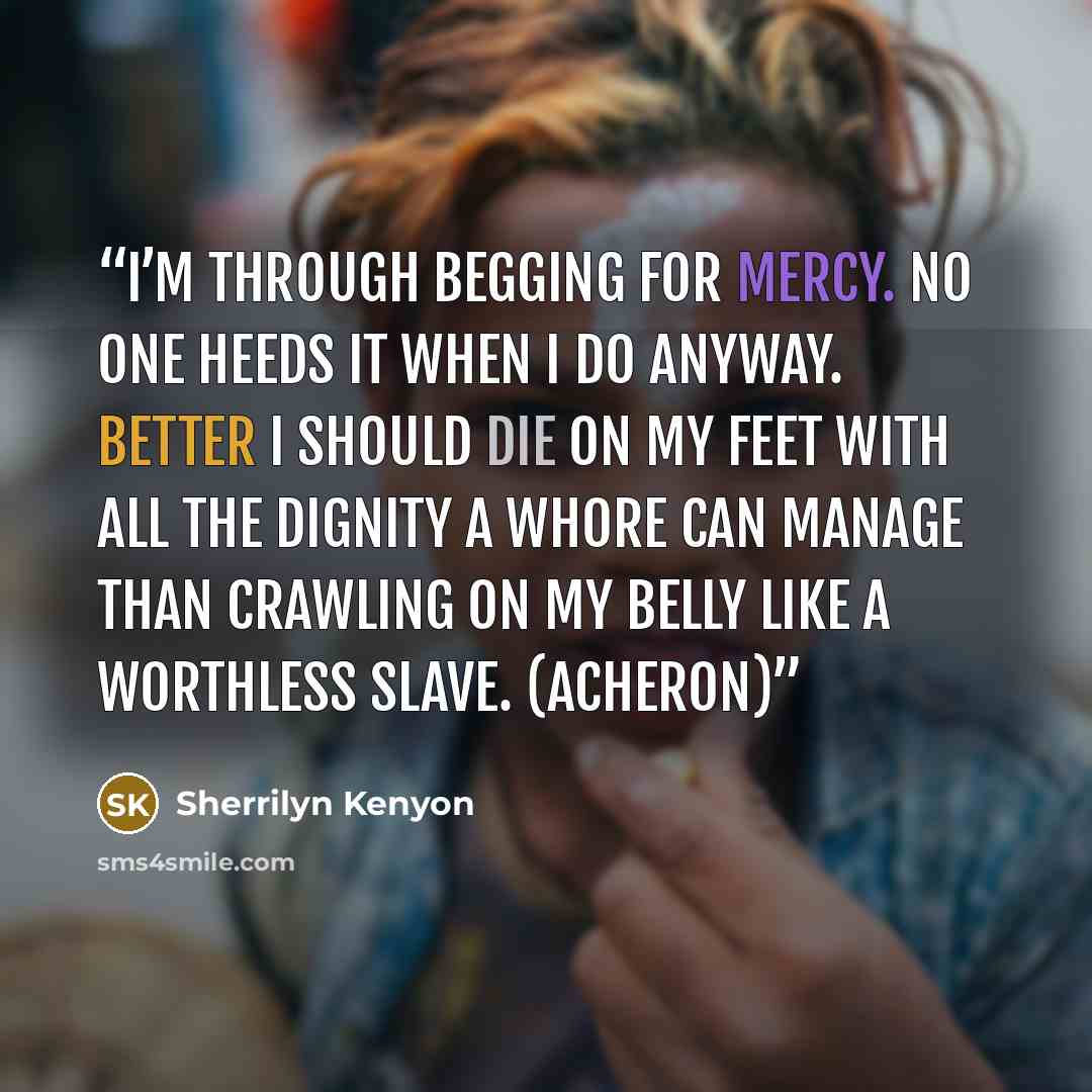 “I’m through begging for mercy. No one heeds it when I do anyway. Better I should die on my feet with all the dignity a whore can manage than crawling on my belly like a worthless slave. (Acheron)” quote by Sherrilyn Kenyon