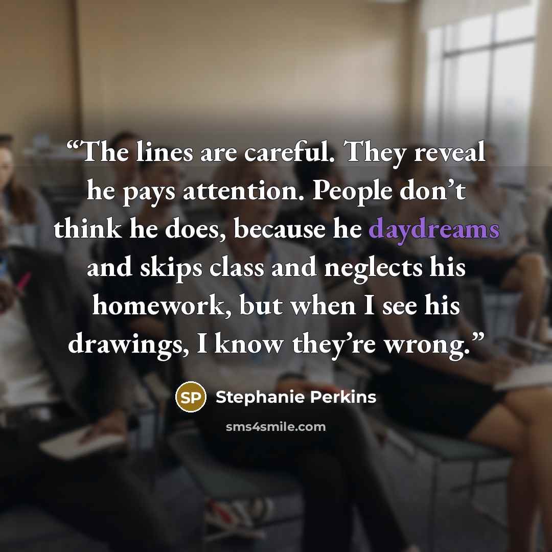 “The lines are careful. They reveal he pays attention. People don’t think he does, because he daydreams and skips class and neglects his homework, but when I see his drawings, I know they’re wrong.” quote by Stephanie Perkins