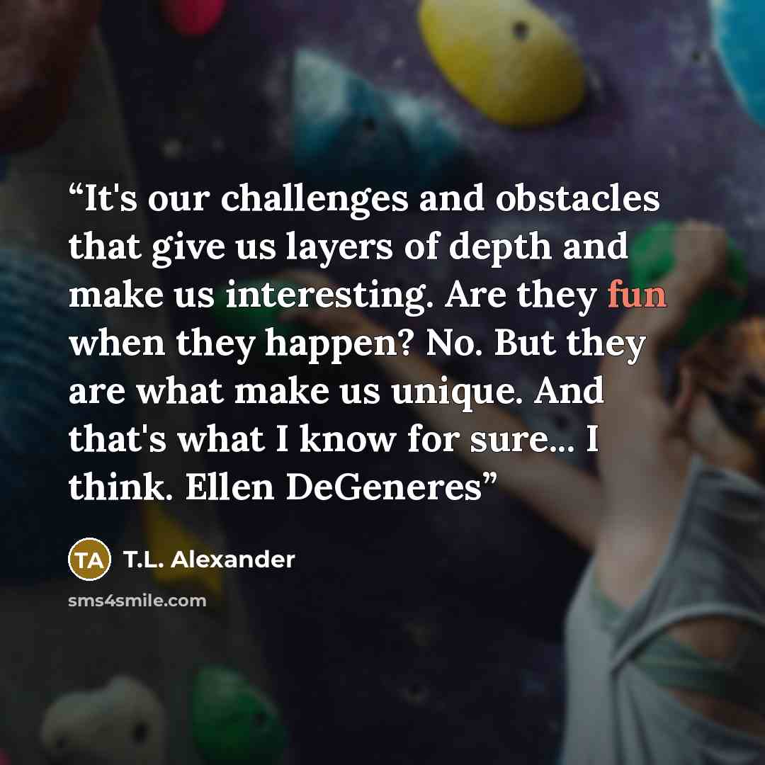 “It's our challenges and obstacles that give us layers of depth and make us interesting. Are they fun when they happen? No. But they are what make us unique. And that's what I know for sure... I think. Ellen DeGeneres” quote by T.L. Alexander