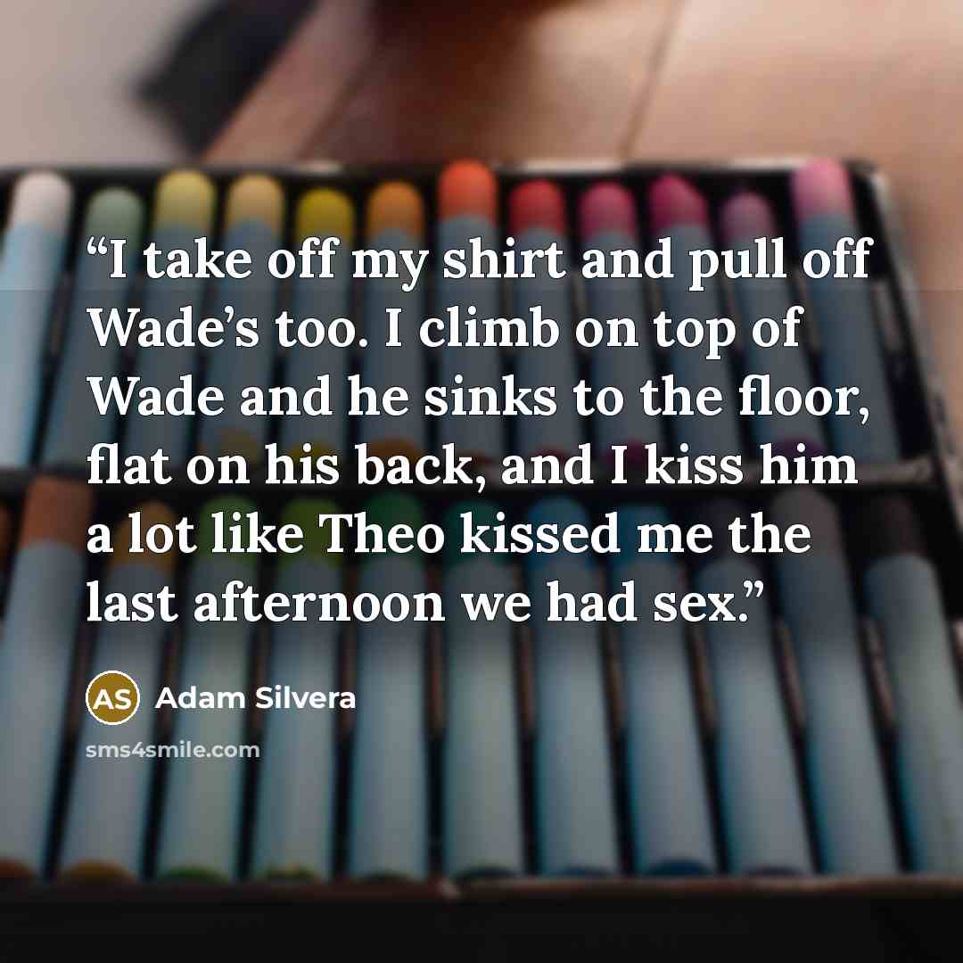 “I take off my shirt and pull off Wade’s too. I climb on top of Wade and he sinks to the floor, flat on his back, and I kiss him a lot like Theo kissed me the last afternoon we had sex.” quote by Adam Silvera