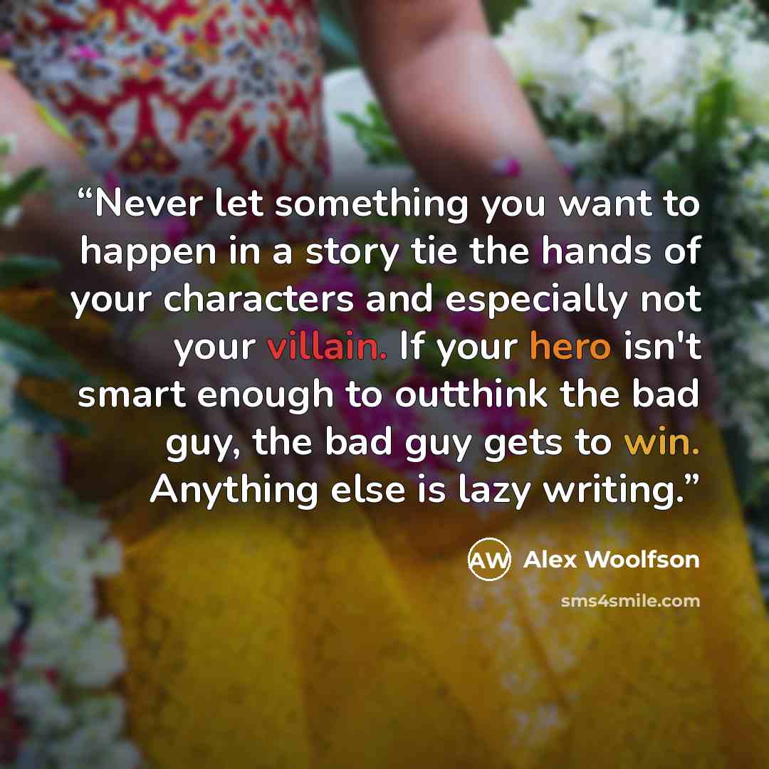 “Never let something you want to happen in a story tie the hands of your characters and especially not your villain. If your hero isn't smart enough to outthink the bad guy, the bad guy gets to win. Anything else is lazy writing.” quote by Alex Woolfson