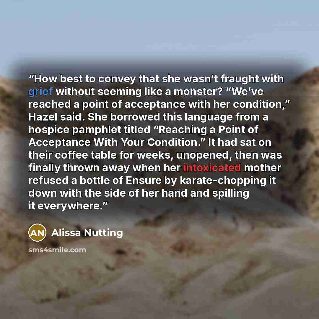 “How best to convey that she wasn’t fraught with grief without seeming like a monster? “We’ve reached a point of acceptance with her condition,” Hazel said. She borrowed this language from a hospice pamphlet titled “Reaching a Point of Acceptance With Your Condition.” It had sat on their coffee…” quote by Alissa Nutting