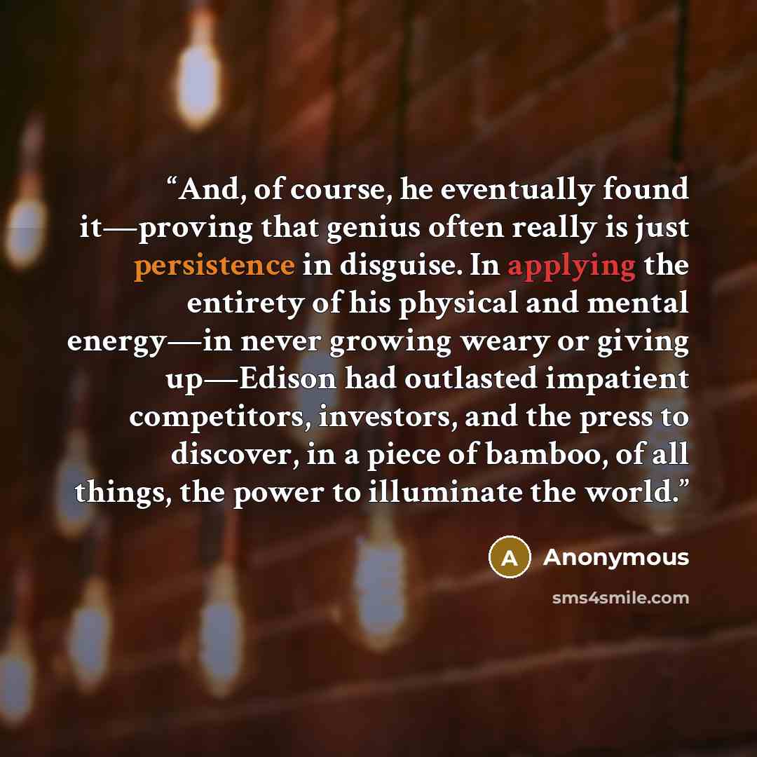 “And, of course, he eventually found it—proving that genius often really is just persistence in disguise. In applying the entirety of his physical and mental energy—in never growing weary or giving up—Edison had outlasted impatient competitors, investors, and the press to discover, in a piece of…” quote by Anonymous