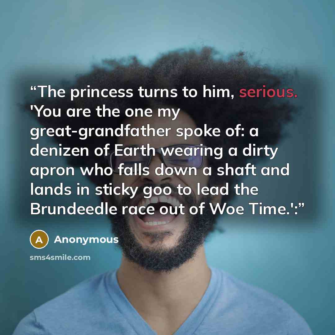 “The princess turns to him, serious. 'You are the one my great-grandfather spoke of: a denizen of Earth wearing a dirty apron who falls down a shaft and lands in sticky goo to lead the Brundeedle race out of Woe Time.':” quote by Anonymous