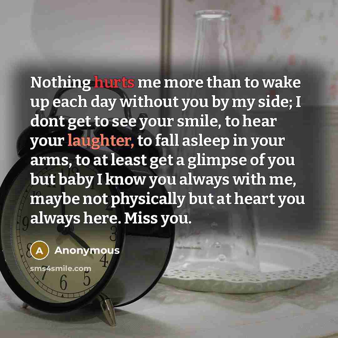 “Nothing hurts me more than to wake up each day without you by my side; I dont get to see your smile, to hear your laughter, to fall asleep in your arms, to at least get a glimpse of you but baby I know you always with me, maybe not physically but at heart you always here. Miss you.” quote by Anonymous