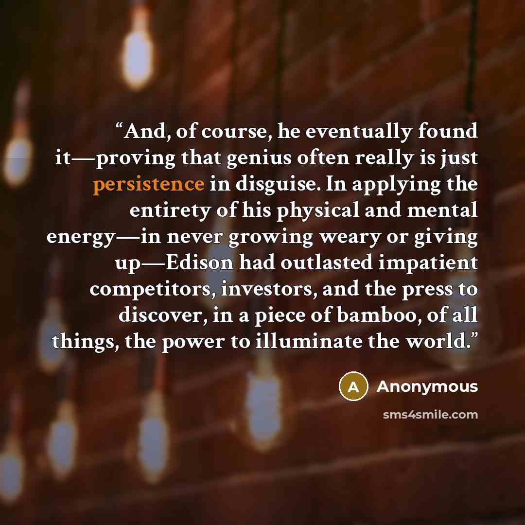 “And, of course, he eventually found it—proving that genius often really is just persistence in disguise. In applying the entirety of his physical and mental energy—in never growing weary or giving up—Edison had outlasted impatient competitors, investors, and the press to discover, in a piece of…” quote by Anonymous