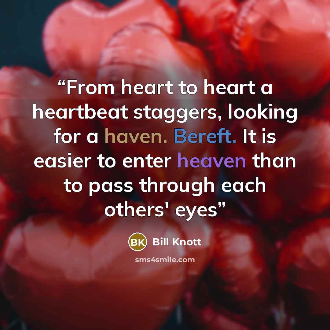 “From heart to heart a heartbeat staggers, looking for a haven. Bereft. It is easier to enter heaven than to pass through each others' eyes” quote by Bill Knott