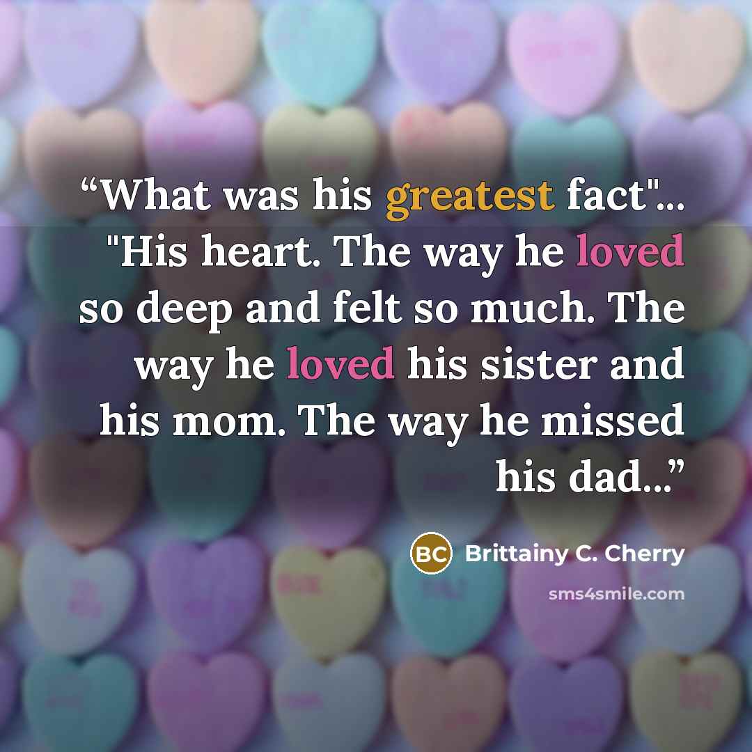 “What was his greatest fact"... "His heart. The way he loved so deep and felt so much. The way he loved his sister and his mom. The way he missed his dad...” quote by Brittainy C. Cherry