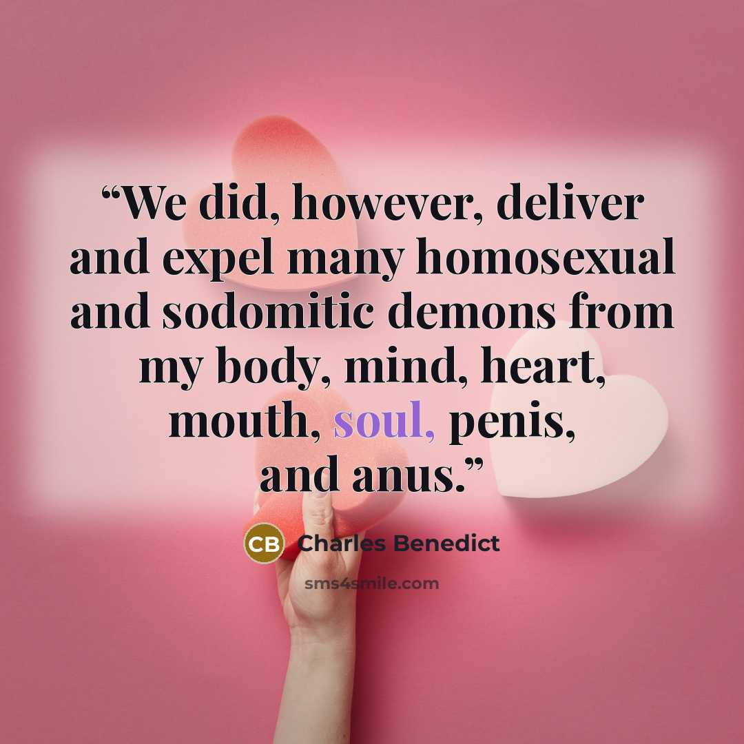 “We did, however, deliver and expel many homosexual and sodomitic demons from my body, mind, heart, mouth, soul, penis, and anus.” quote by Charles Benedict