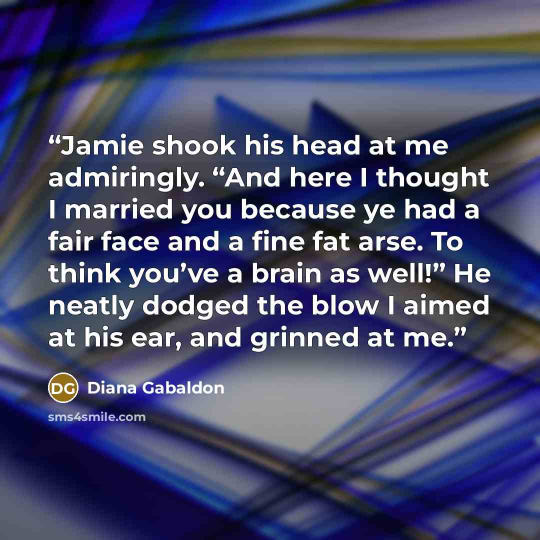 “Jamie shook his head at me admiringly. “And here I thought I married you because ye had a fair face and a fine fat arse. To think you’ve a brain as well!” He neatly dodged the blow I aimed at his ear, and grinned at me.” quote by Diana Gabaldon