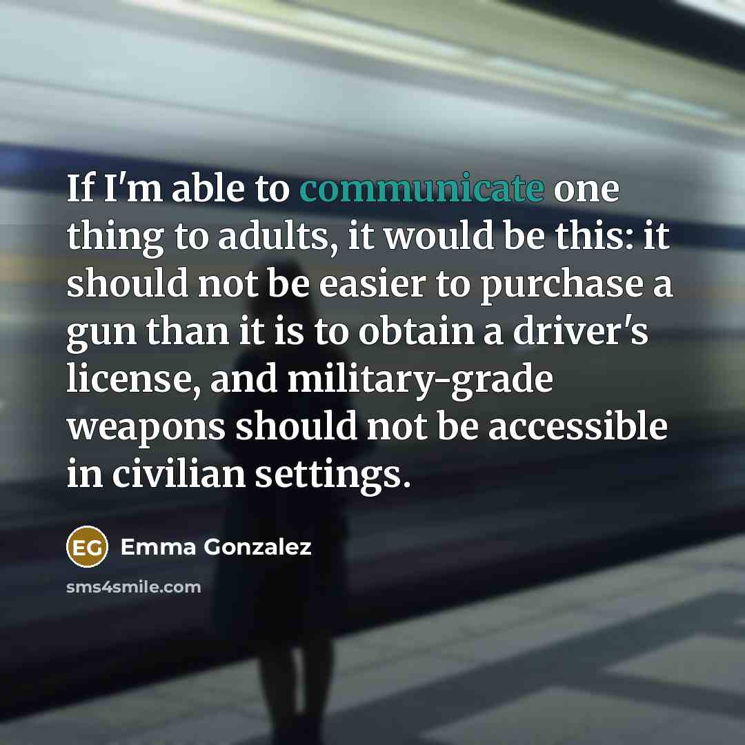 “If I'm able to communicate one thing to adults, it would be this: it should not be easier to purchase a gun than it is to obtain a driver's license, and military-grade weapons should not be accessible in civilian settings.” quote by Emma Gonzalez