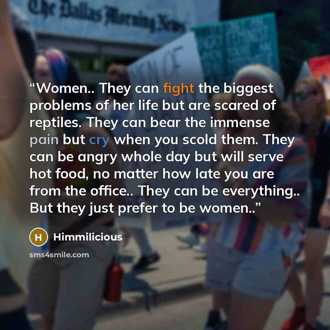 “Women.. They can fight the biggest problems of her life but are scared of reptiles. They can bear the immense pain but cry when you scold them. They can be angry whole day but will serve hot food, no matter how late you are from the office.. They can be everything.. But they just prefer to be…” quote by Himmilicious