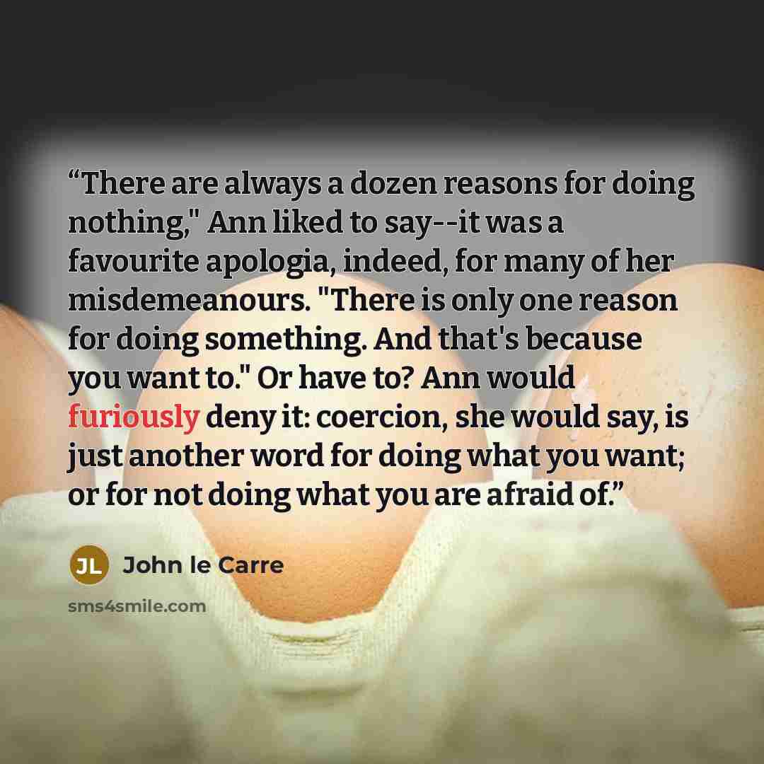 “There are always a dozen reasons for doing nothing," Ann liked to say--it was a favourite apologia, indeed, for many of her misdemeanours. "There is only one reason for doing something. And that's because you want to." Or have to? Ann would furiously deny it: coercion, she would say, is just…” quote by John le Carré