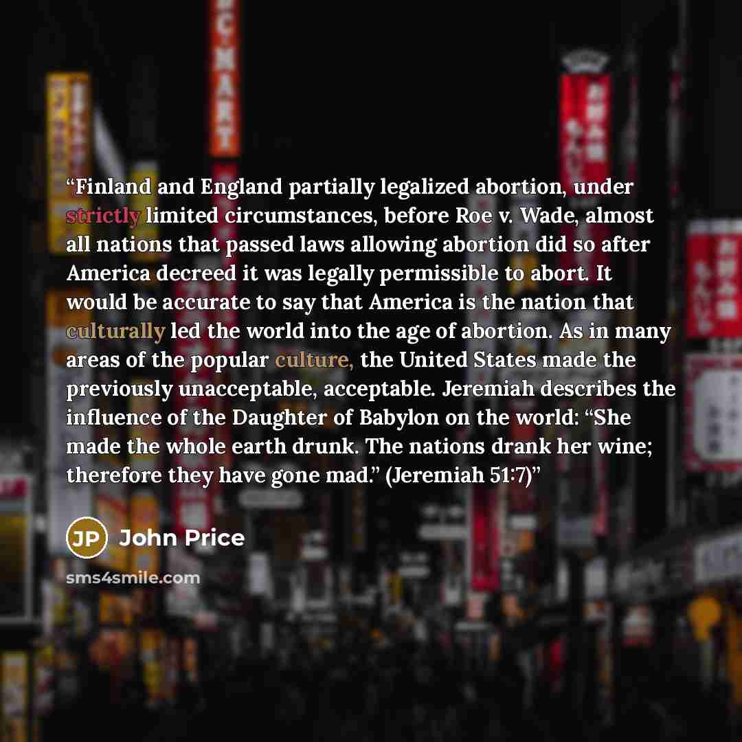 “Finland and England partially legalized abortion, under strictly limited circumstances, before Roe v. Wade, almost all nations that passed laws allowing abortion did so after America decreed it was legally permissible to abort. It would be accurate to say that America is the nation that culturally…” quote by John Price