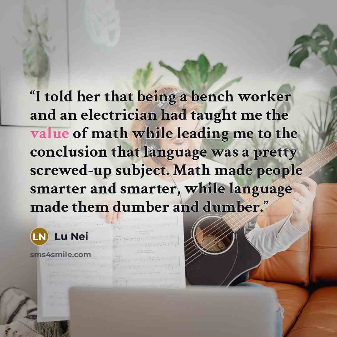 “I told her that being a bench worker and an electrician had taught me the value of math while leading me to the conclusion that language was a pretty screwed-up subject. Math made people smarter and smarter, while language made them dumber and dumber.” quote by Lu Nei