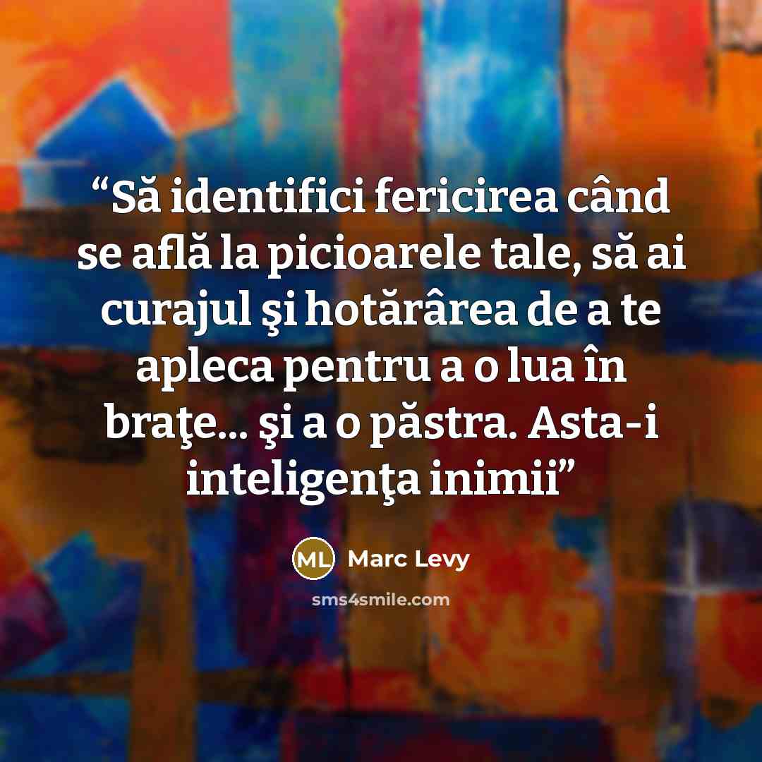 “Să identifici fericirea când se află la picioarele tale, să ai curajul şi hotărârea de a te apleca pentru a o lua în braţe... şi a o păstra. Asta-i inteligenţa inimii” quote by marc levy