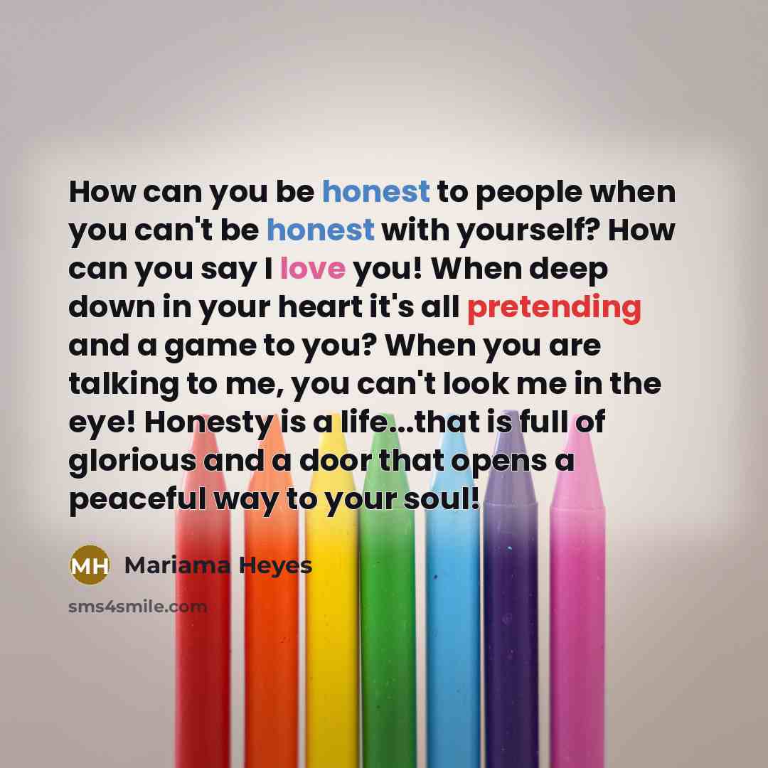 “How can you be honest to people when you can't be honest with yourself? How can you say I love you! When deep down in your heart it's all pretending and a game to you? When you are talking to me, you can't look me in the eye! Honesty is a life...that is full of glorious and a door that opens a…” quote by Mariama Heyes
