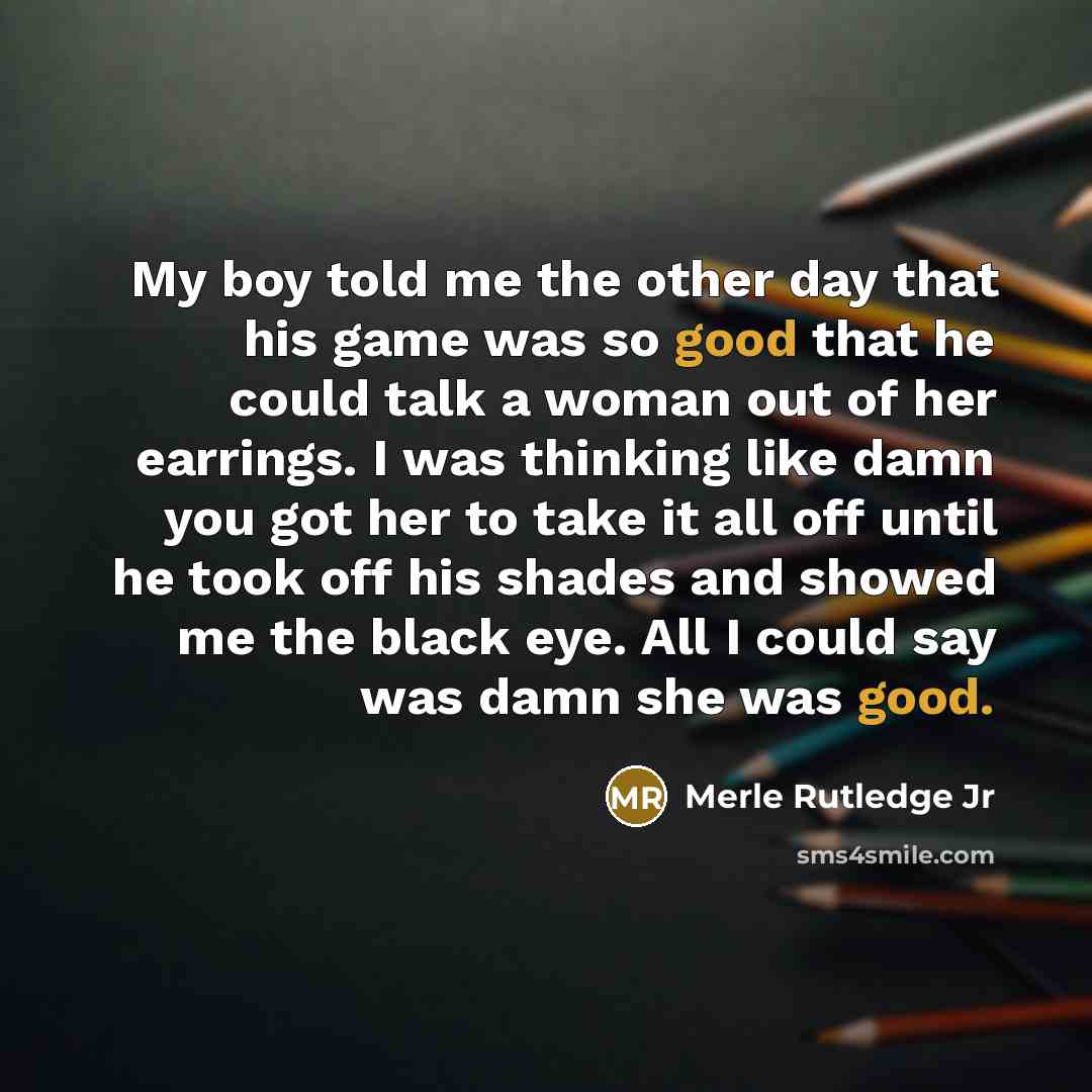 “My boy told me the other day that his game was so good that he could talk a woman out of her earrings. I was thinking like damn you got her to take it all off until he took off his shades and showed me the black eye. All I could say was damn she was good.” quote by Merle Rutledge Jr