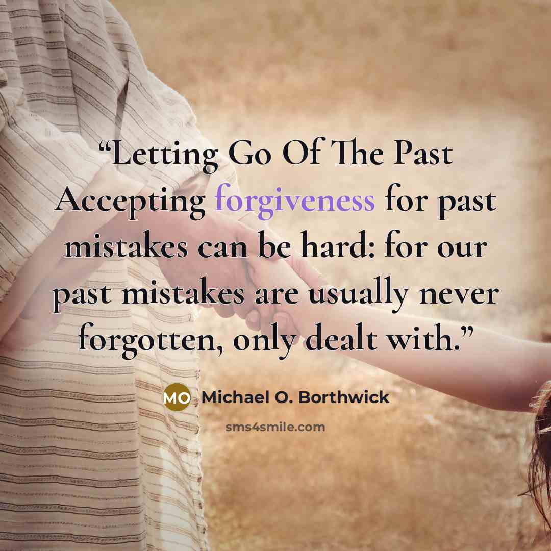 “Letting Go Of The Past Accepting forgiveness for past mistakes can be hard: for our past mistakes are usually never forgotten, only dealt with.” quote by Michael O. Borthwick