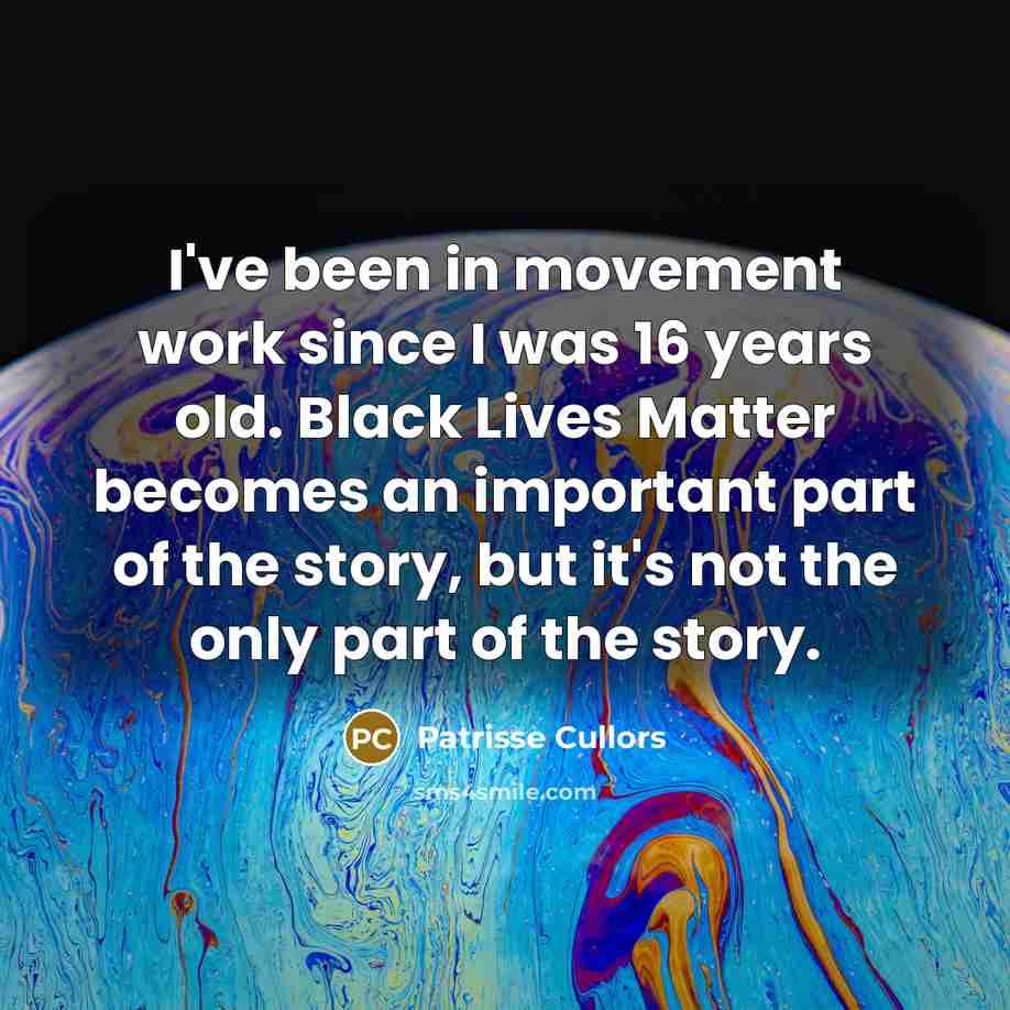 “I've been in movement work since I was 16 years old. Black Lives Matter becomes an important part of the story, but it's not the only part of the story.” quote by Patrisse Cullors