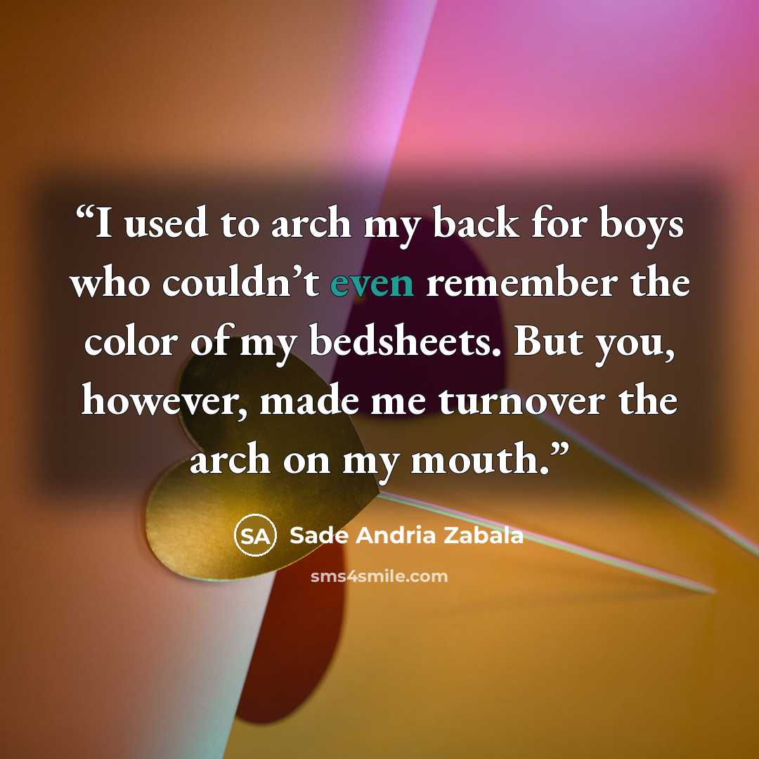 “I used to arch my back for boys who couldn’t even remember the color of my bedsheets. But you, however, made me turnover the arch on my mouth.” quote by Sade Andria Zabala