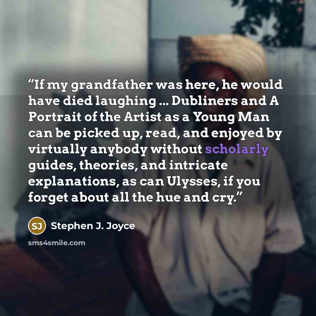 “If my grandfather was here, he would have died laughing ... Dubliners and A Portrait of the Artist as a Young Man can be picked up, read, and enjoyed by virtually anybody without scholarly guides, theories, and intricate explanations, as can Ulysses, if you forget about all the hue and cry.” quote by Stephen J. Joyce