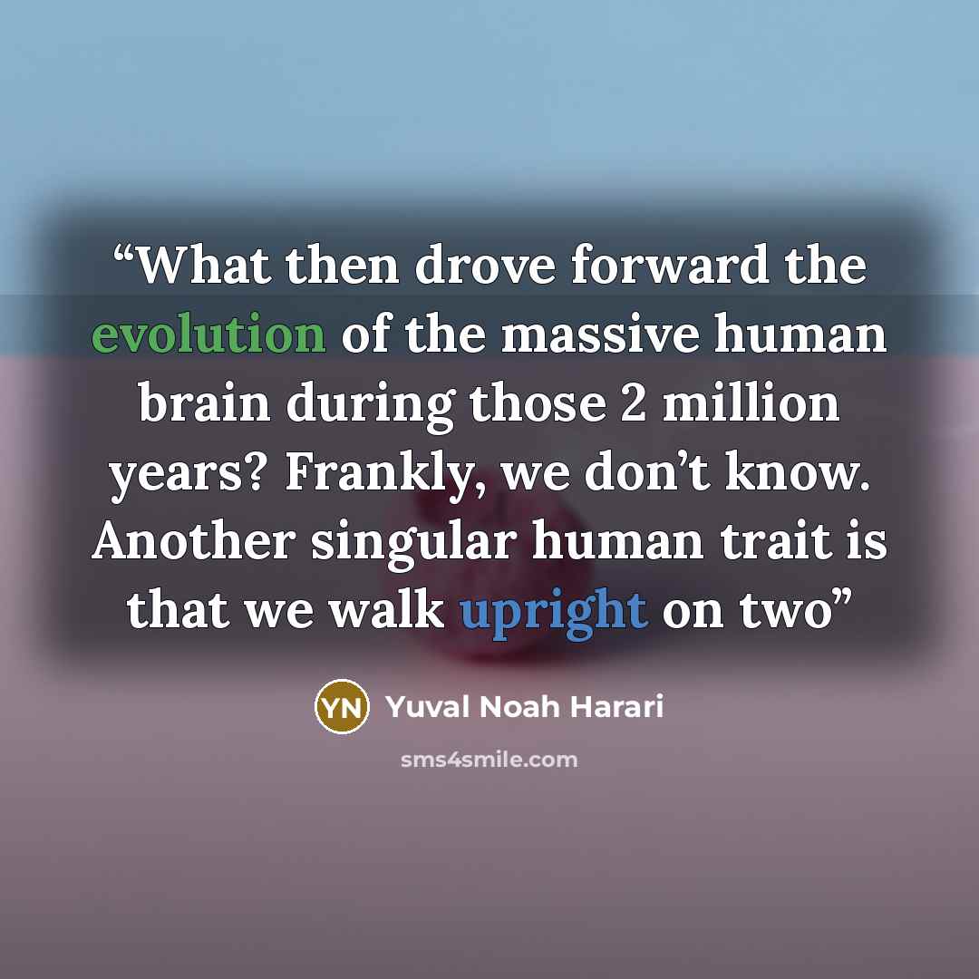 “What then drove forward the evolution of the massive human brain during those 2 million years? Frankly, we don’t know. Another singular human trait is that we walk upright on two” quote by Yuval Noah Harari