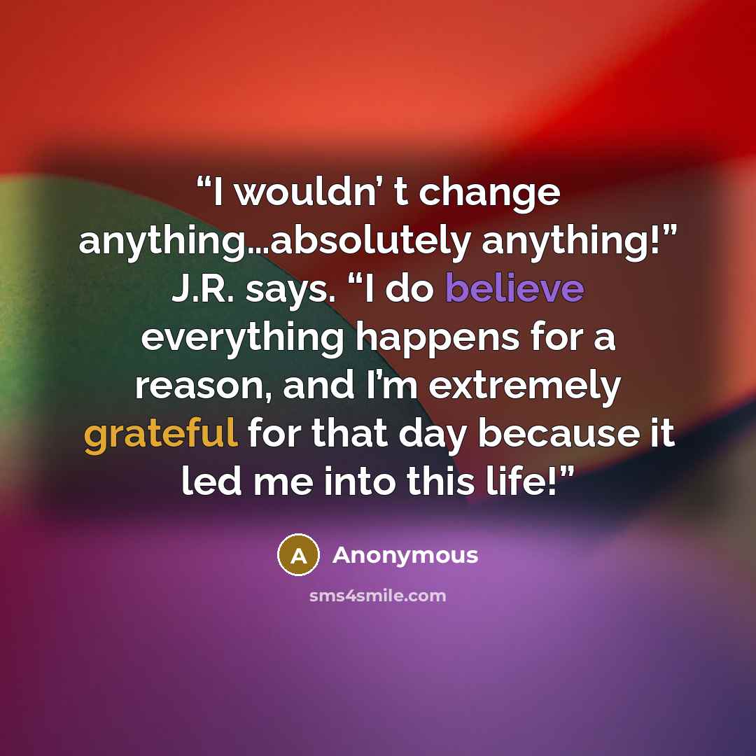 “I wouldn’ t change anything…absolutely anything!” J.R. says. “I do believe everything happens for a reason, and I’m extremely grateful for that day because it led me into this life!” quote by Anonymous