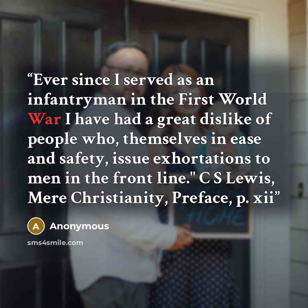 “Ever since I served as an infantryman in the First World War I have had a great dislike of people who, themselves in ease and safety, issue exhortations to men in the front line." C S Lewis, Mere Christianity, Preface, p. xii” quote by Anonymous