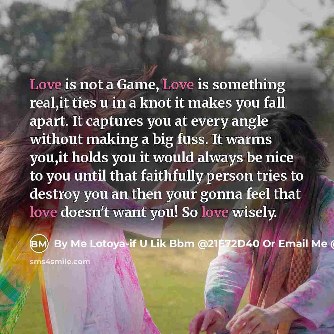 “Love is not a Game, Love is something real,it ties u in a knot it makes you fall apart. It captures you at every angle without making a big fuss. It warms you,it holds you it would always be nice to you until that faithfully person tries to destroy you an then your gonna feel that love doesn't…” quote by By Me Lotoya-if U Lik Bbm @21E72D40 Or Email Me @ Curlytoya@hotmailcom Thats On FaceBook