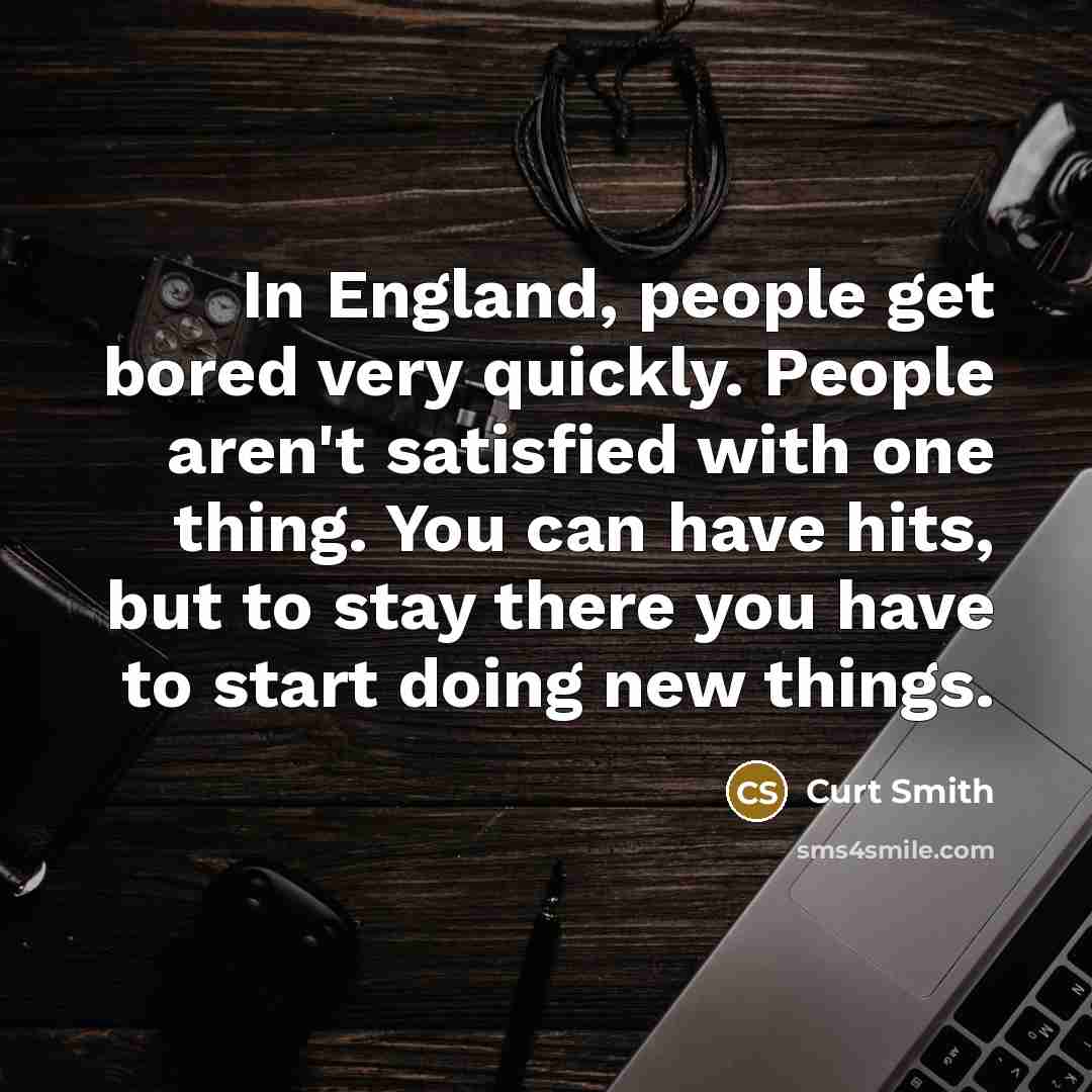 “In England, people get bored very quickly. People aren't satisfied with one thing. You can have hits, but to stay there you have to start doing new things.” quote by Curt Smith