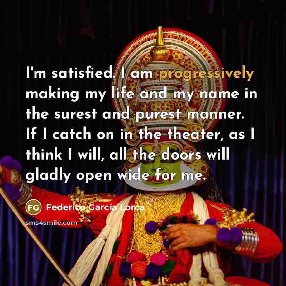 “I'm satisfied. I am progressively making my life and my name in the surest and purest manner. If I catch on in the theater, as I think I will, all the doors will gladly open wide for me.” quote by Federico Garcia Lorca