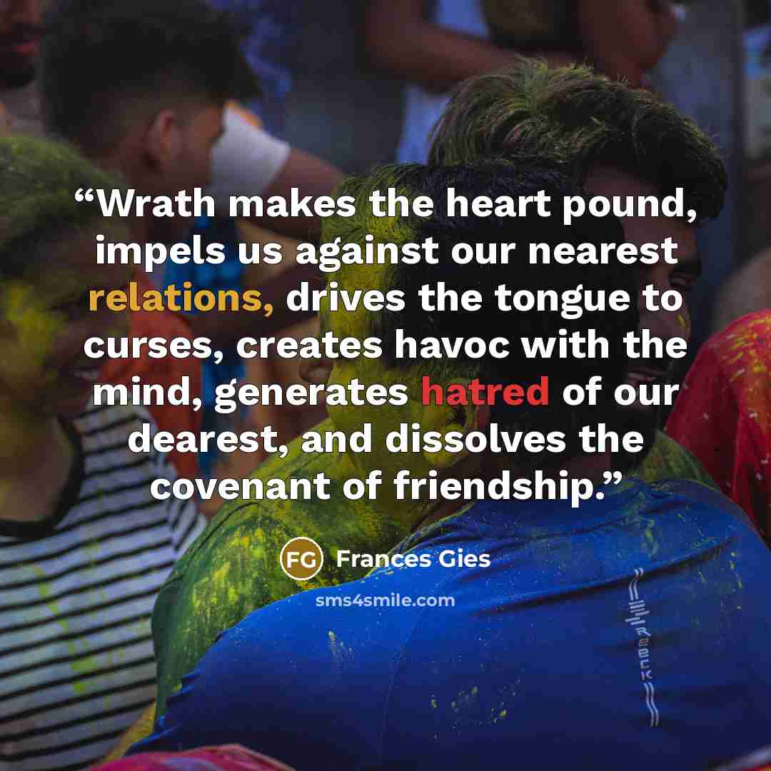 “Wrath makes the heart pound, impels us against our nearest relations, drives the tongue to curses, creates havoc with the mind, generates hatred of our dearest, and dissolves the covenant of friendship.” quote by Frances Gies