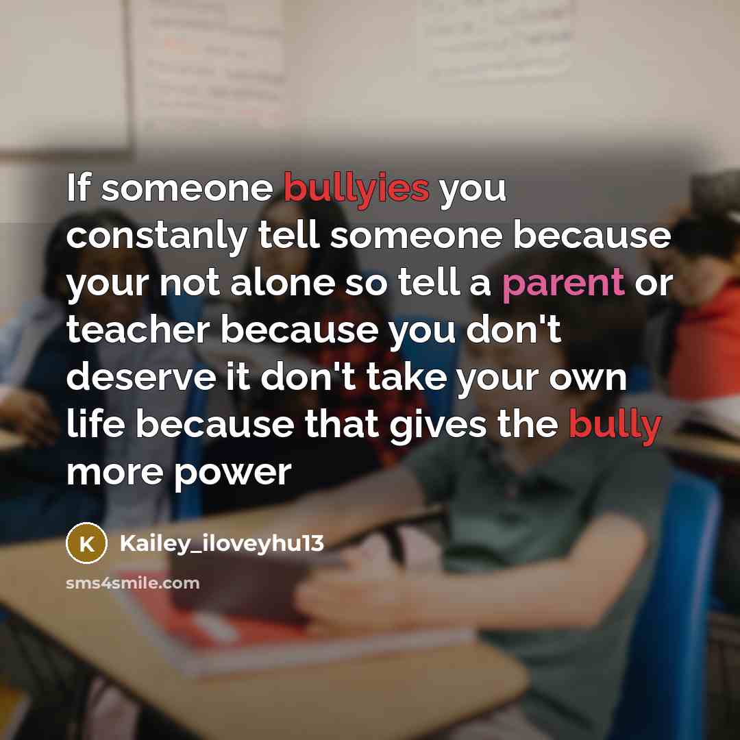 “If someone bullyies you constanly tell someone because your not alone so tell a parent or teacher because you don't deserve it don't take your own life because that gives the bully more power” quote by Kailey_iloveyhu13