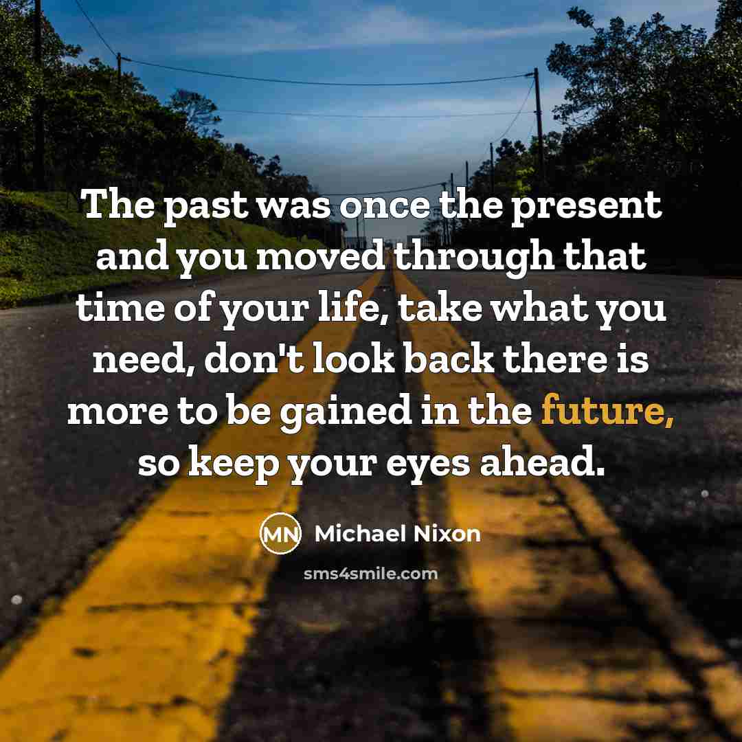“The past was once the present and you moved through that time of your life, take what you need, don't look back there is more to be gained in the future, so keep your eyes ahead.” quote by Michael Nixon