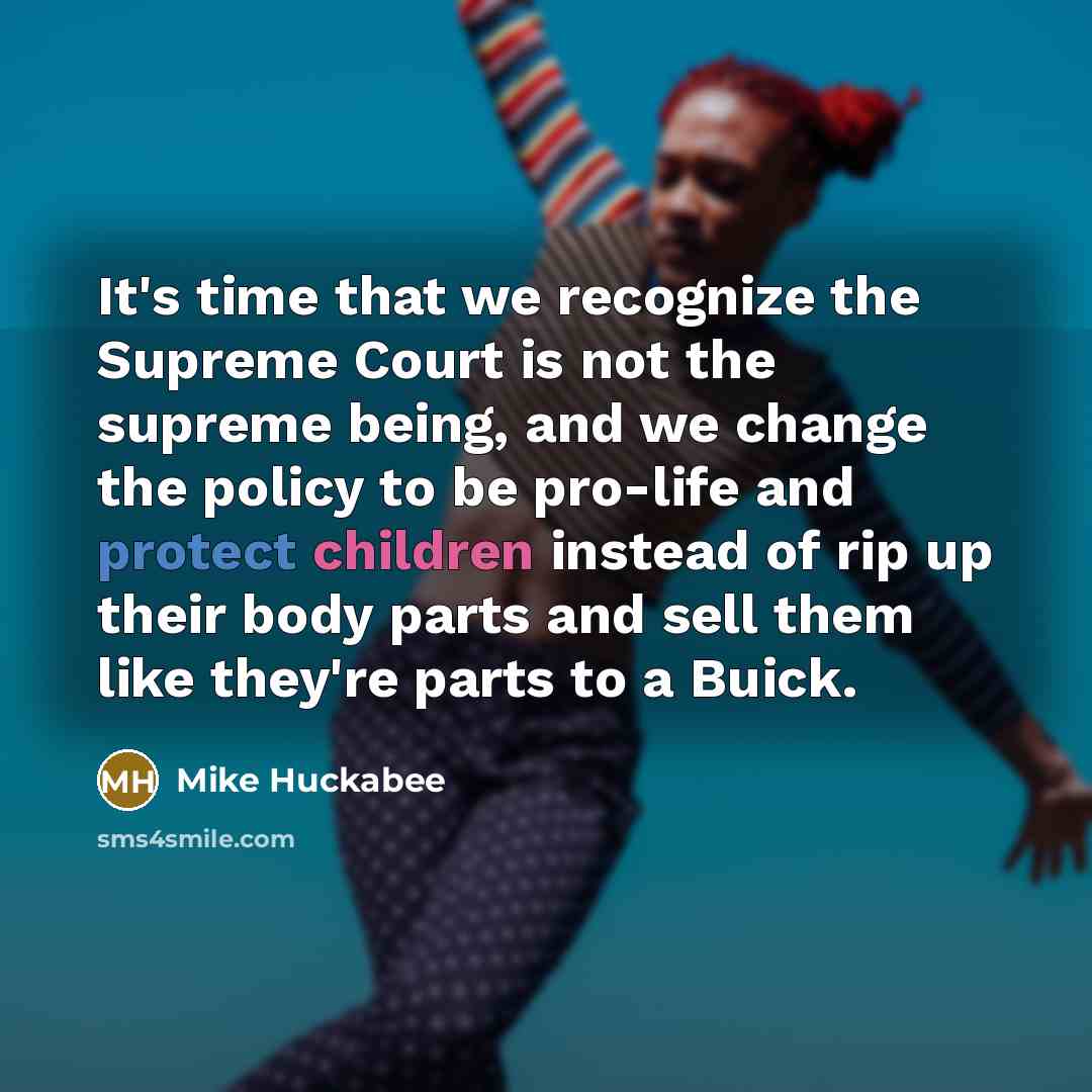 “It's time that we recognize the Supreme Court is not the supreme being, and we change the policy to be pro-life and protect children instead of rip up their body parts and sell them like they're parts to a Buick.” quote by Mike Huckabee