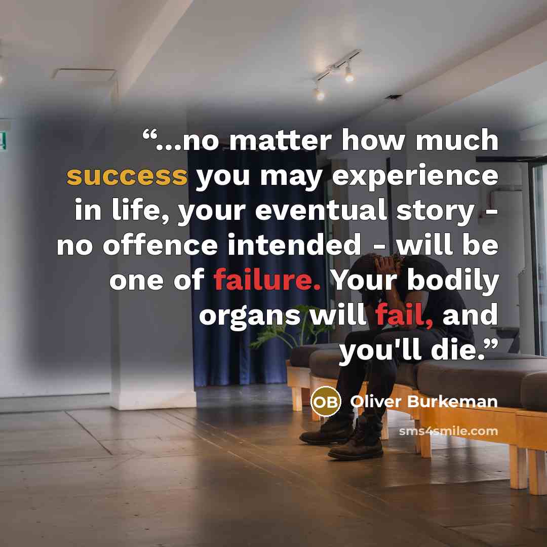 “...no matter how much success you may experience in life, your eventual story - no offence intended - will be one of failure. Your bodily organs will fail, and you'll die.” quote by Oliver Burkeman