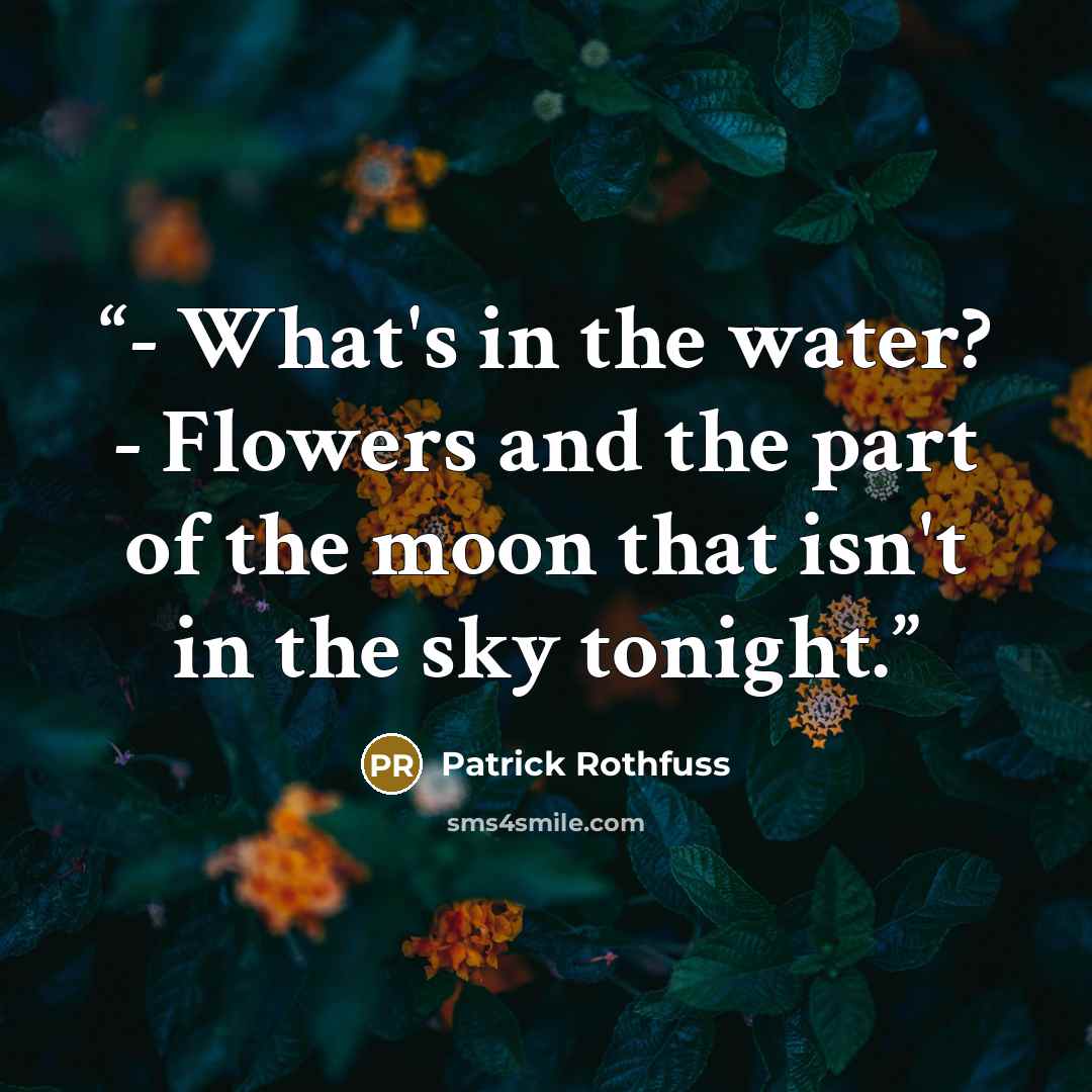 “- What's in the water? - Flowers and the part of the moon that isn't in the sky tonight.” quote by Patrick Rothfuss