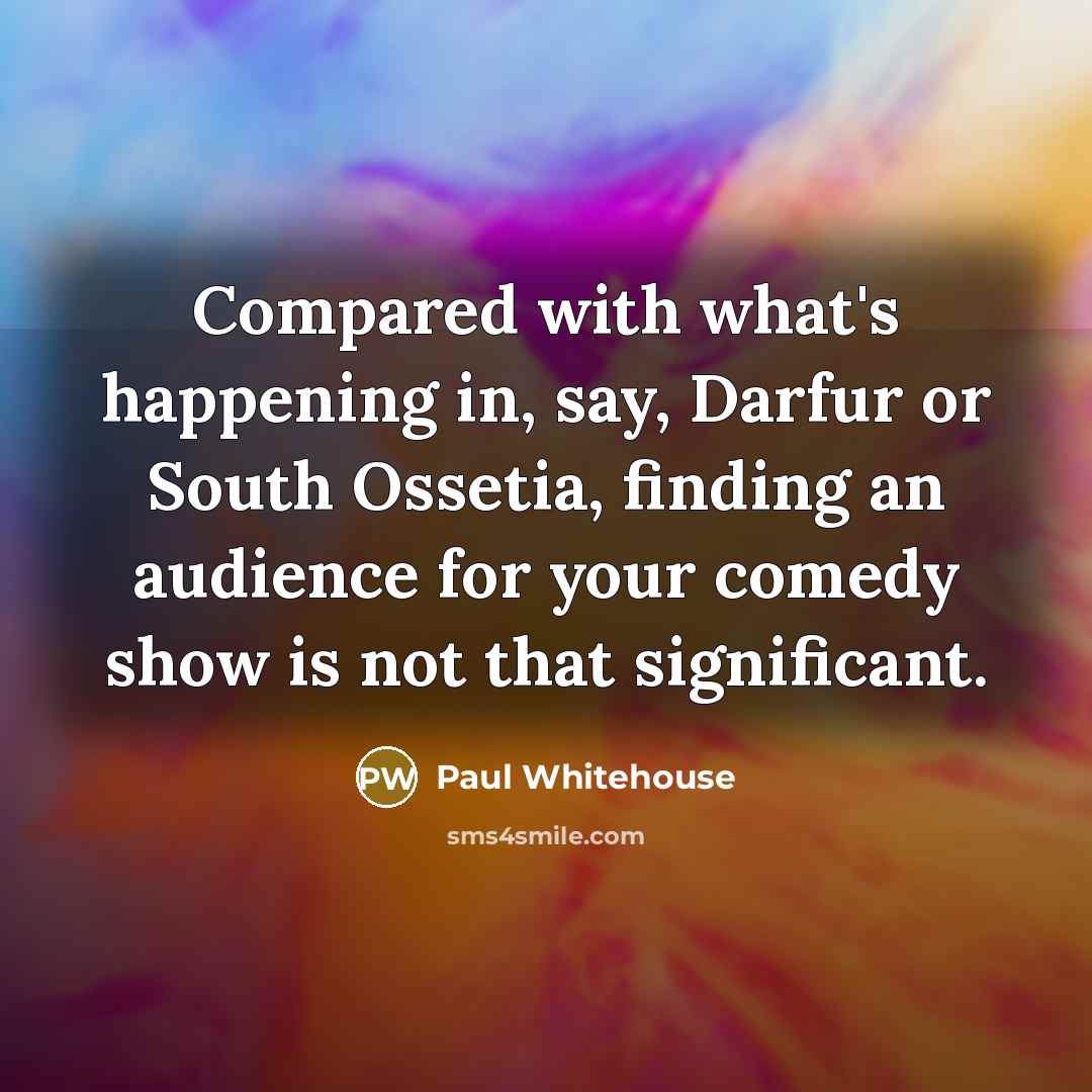 “Compared with what's happening in, say, Darfur or South Ossetia,…” quote by Paul Whitehouse