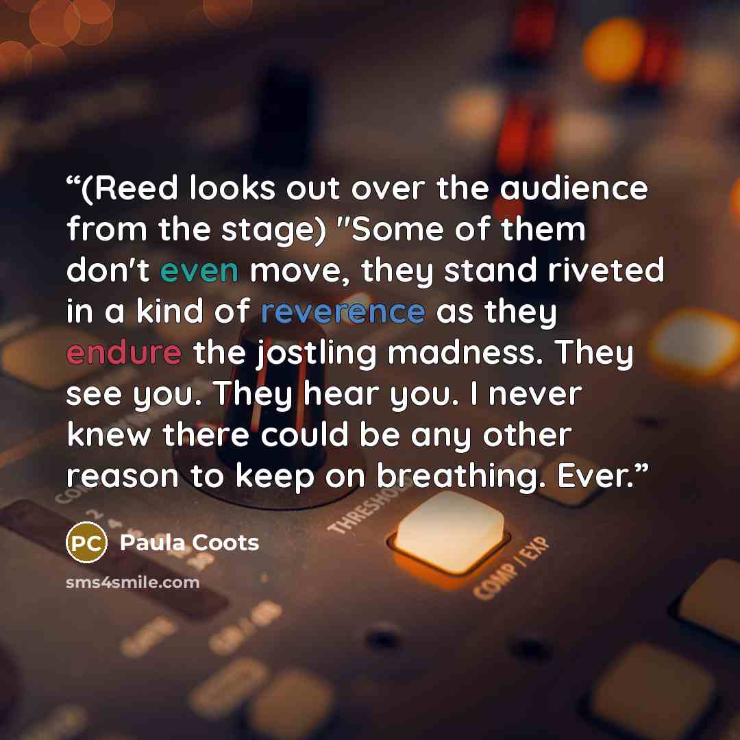 “(Reed looks out over the audience from the stage) "Some of them don't even move, they stand riveted in a kind of reverence as they endure the jostling madness. They see you. They hear you. I never knew there could be any other reason to keep on breathing. Ever.” quote by Paula Coots