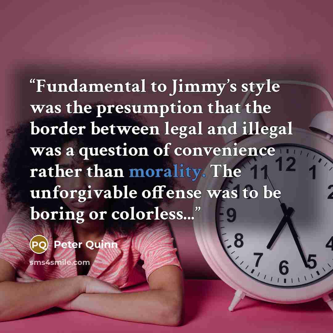 “Fundamental to Jimmy’s style was the presumption that the border between legal and illegal was a question of convenience rather than morality. The unforgivable offense was to be boring or colorless...” quote by Peter Quinn
