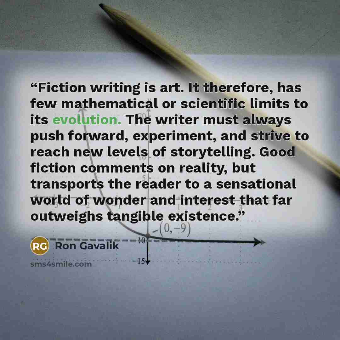 “Fiction writing is art. It therefore, has few mathematical or scientific limits to its evolution. The writer must always push forward, experiment, and strive to reach new levels of storytelling. Good fiction comments on reality, but transports the reader to a sensational world of wonder and…” quote by Ron Gavalik