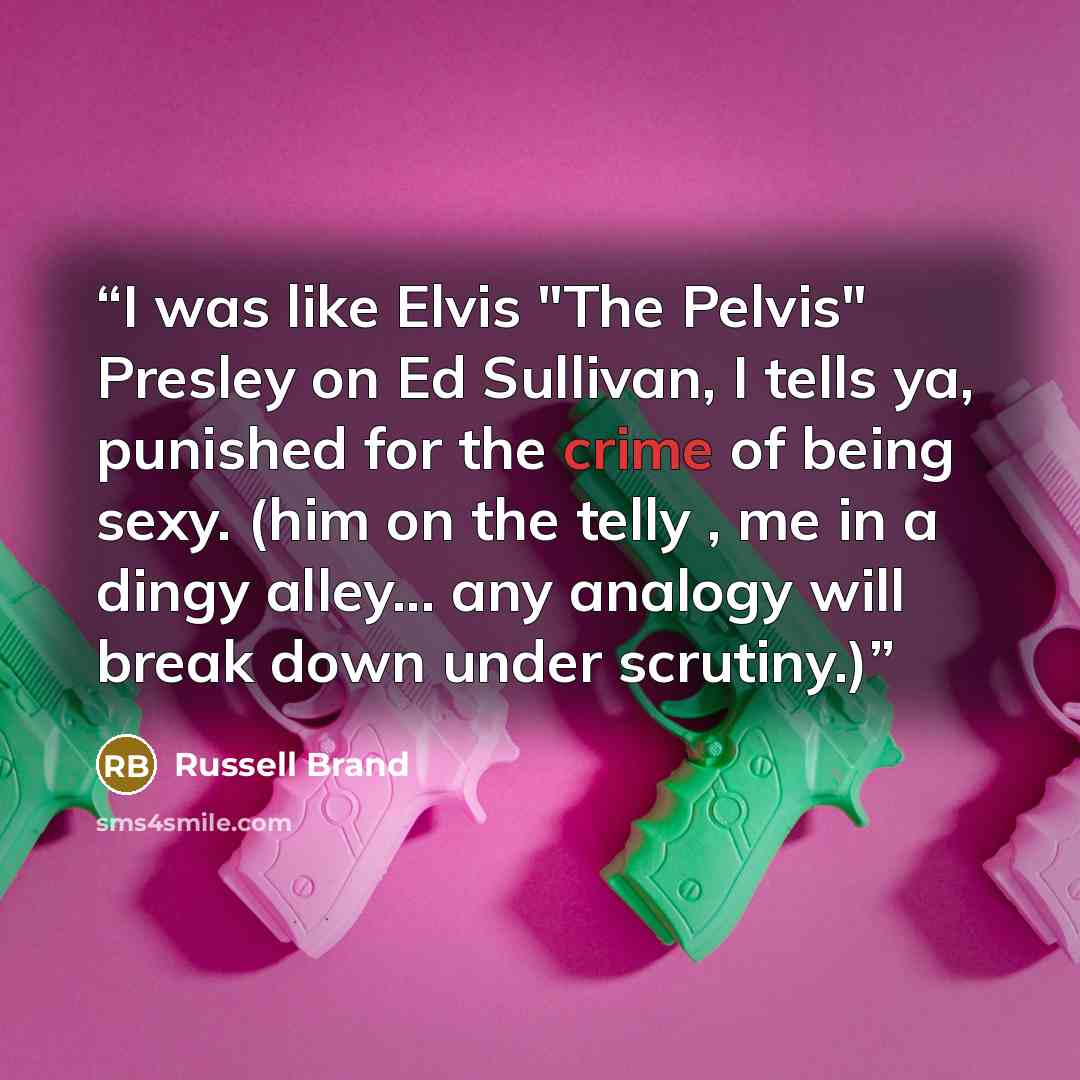 “I was like Elvis "The Pelvis" Presley on Ed Sullivan, I tells ya, punished for the crime of being sexy. (him on the telly , me in a dingy alley... any analogy will break down under scrutiny.)” quote by Russell Brand