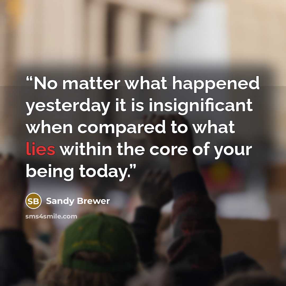 “No matter what happened yesterday it is insignificant when compared to what lies within the core of your being today.” quote by Sandy Brewer