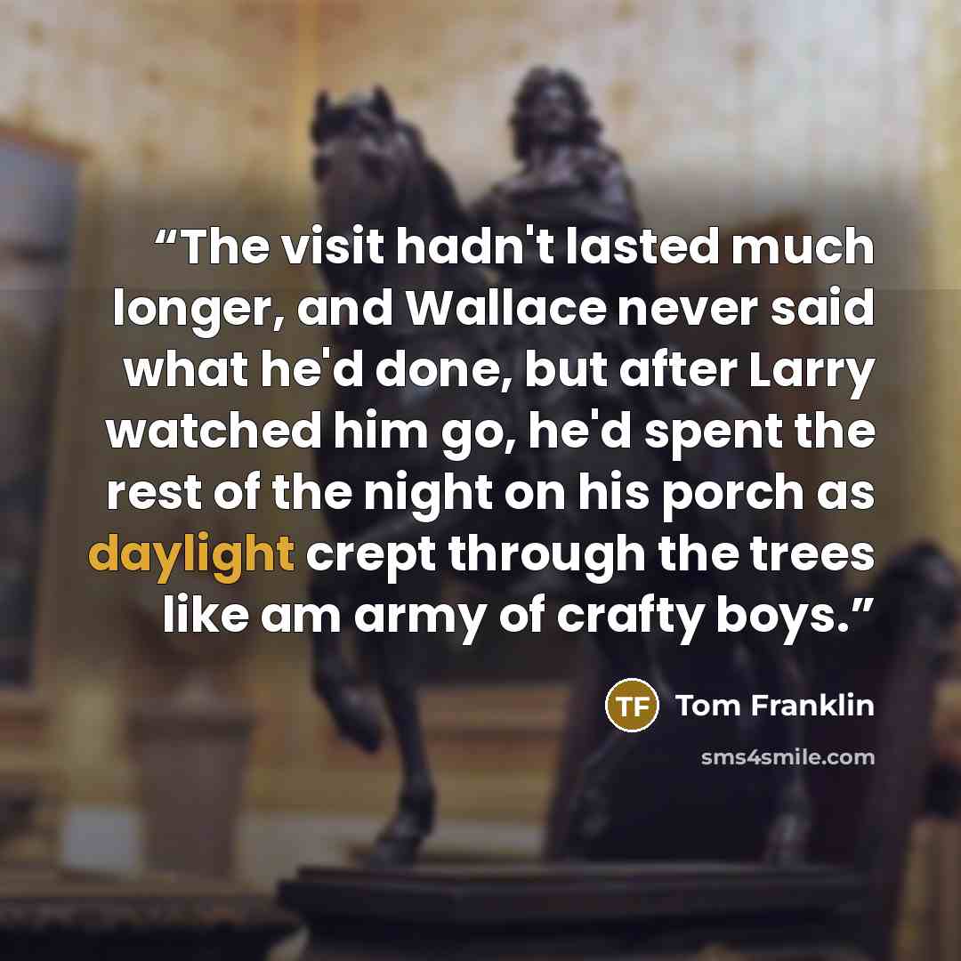 “The visit hadn't lasted much longer, and Wallace never said what he'd done, but after Larry watched him go, he'd spent the rest of the night on his porch as daylight crept through the trees like am army of crafty boys.” quote by Tom Franklin