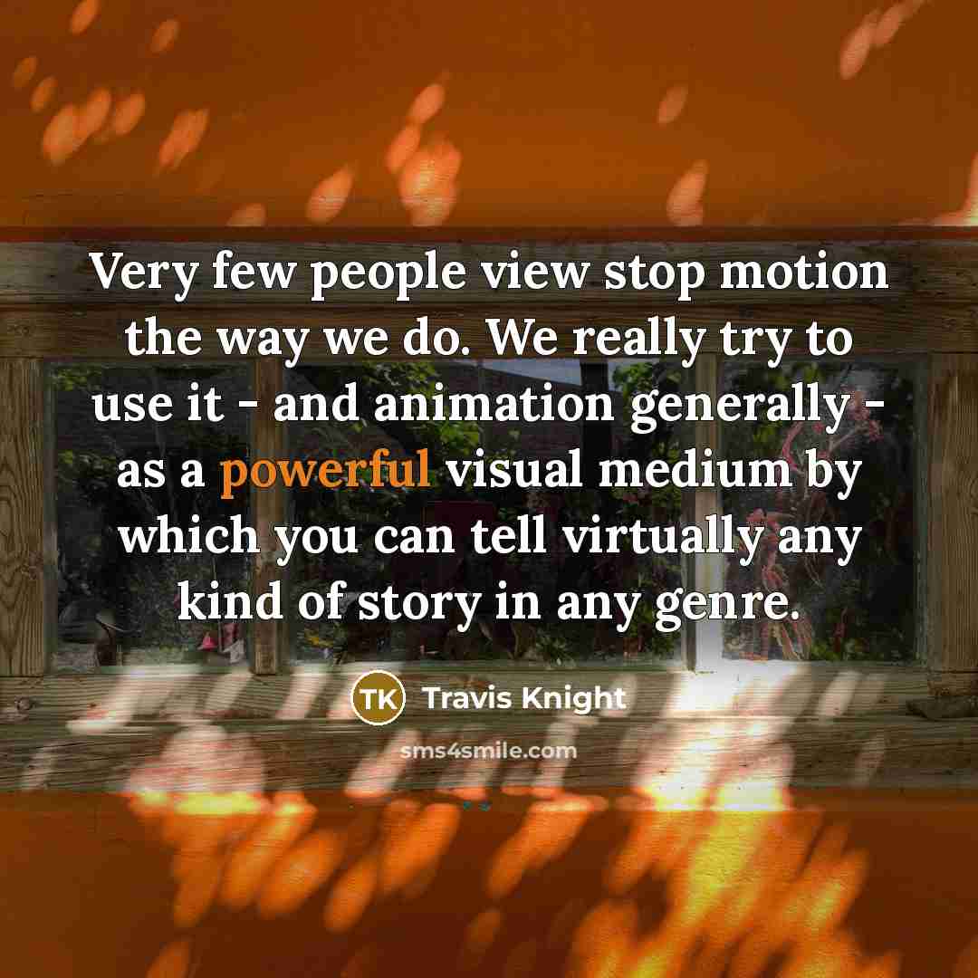 “Very few people view stop motion the way we do. We really try to use it - and animation generally - as a powerful visual medium by which you can tell virtually any kind of story in any genre.” quote by Travis Knight