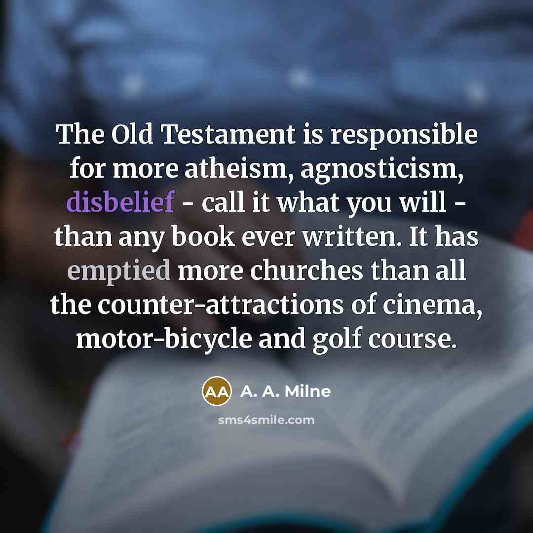 “The Old Testament is responsible for more atheism, agnosticism, disbelief - call it what you will - than any book ever written. It has emptied more churches than all the counter-attractions of cinema, motor-bicycle and golf course.” quote by A. A. Milne