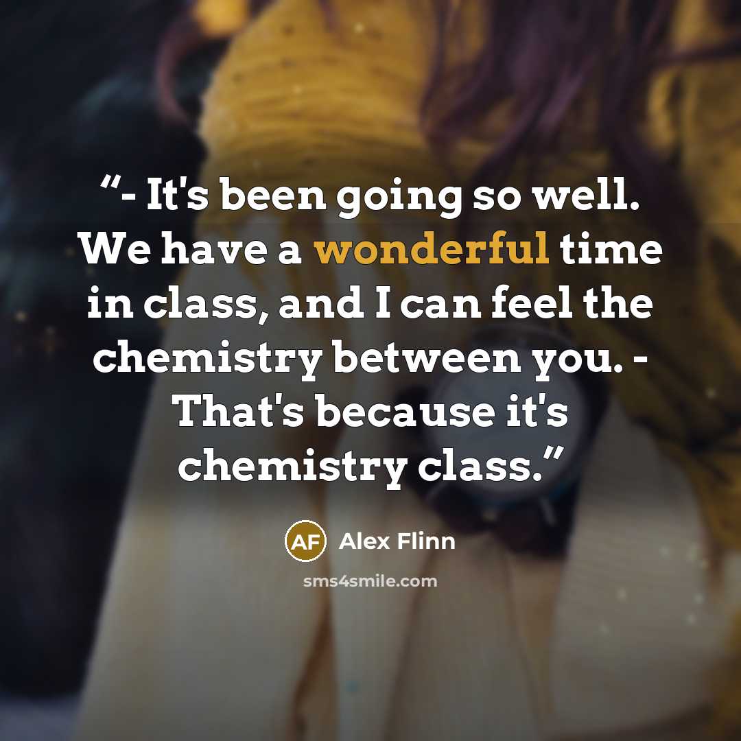 “- It's been going so well. We have a wonderful time in class, and I can feel the chemistry between you. - That's because it's chemistry class.” quote by Alex Flinn