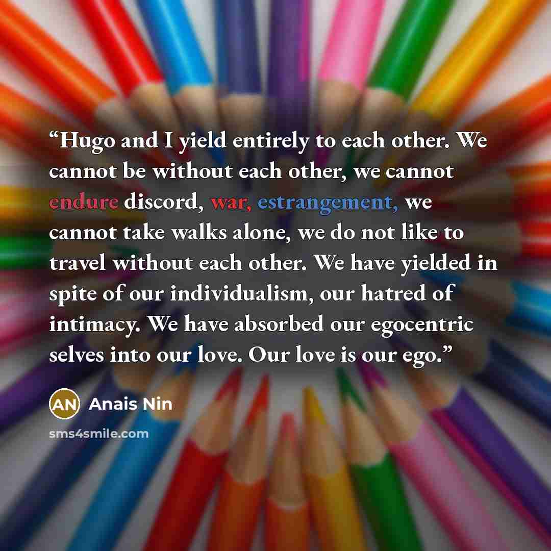 “Hugo and I yield entirely to each other. We cannot be without each other, we cannot endure discord, war, estrangement, we cannot take walks alone, we do not like to travel without each other. We have yielded in spite of our individualism, our hatred of intimacy. We have absorbed our egocentric…” quote by Anaïs Nin
