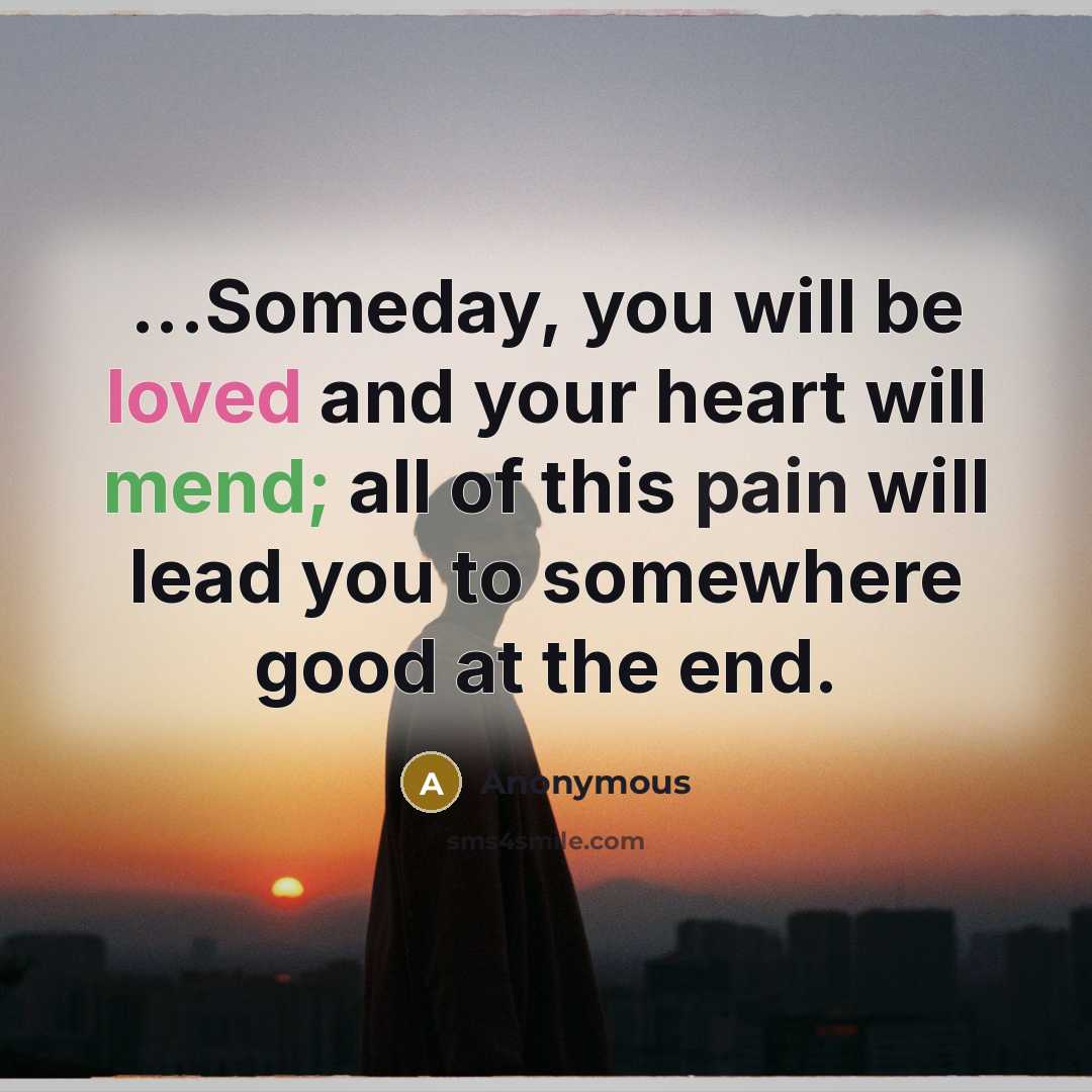 “...Someday, you will be loved and your heart will mend; all of this pain will lead you to somewhere good at the end.” quote by Anonymous